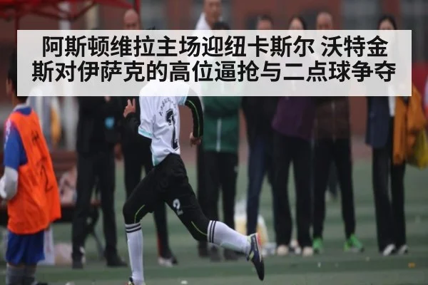阿斯顿维拉主场迎纽卡斯尔 沃特金斯对伊萨克的高位逼抢与二点球争夺